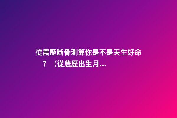 從農歷斷骨測算你是不是天生好命？（從農歷出生月份斷骨算命,看你是不是天生好命,非常準!）